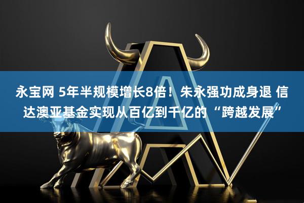 永宝网 5年半规模增长8倍！朱永强功成身退 信达澳亚基金实现从百亿到千亿的 “跨越发展”