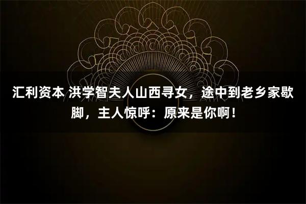 汇利资本 洪学智夫人山西寻女，途中到老乡家歇脚，主人惊呼：原来是你啊！