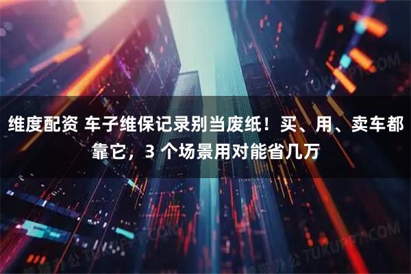 维度配资 车子维保记录别当废纸！买、用、卖车都靠它，3 个场景用对能省几万