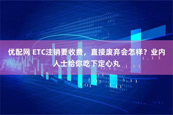 优配网 ETC注销要收费，直接废弃会怎样？业内人士给你吃下定心丸