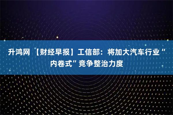 升鸿网 【财经早报】工信部：将加大汽车行业“内卷式”竞争整治力度