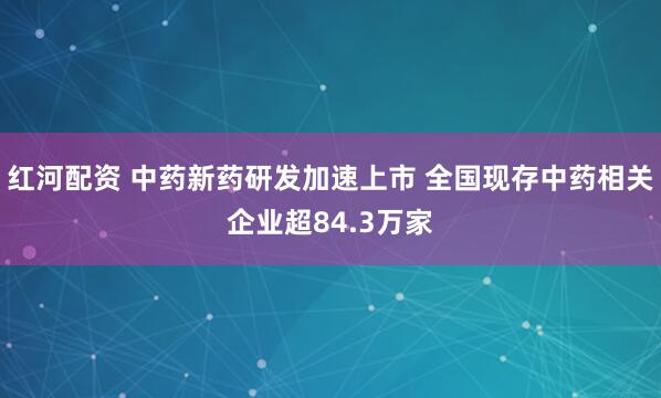 红河配资 中药新药研发加速上市 全国现存中药相关企业超84.3万家
