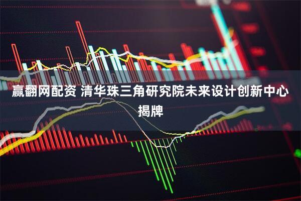 赢翻网配资 清华珠三角研究院未来设计创新中心揭牌