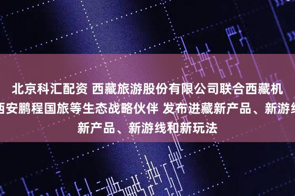 北京科汇配资 西藏旅游股份有限公司联合西藏机场集团、西安鹏程国旅等生态战略伙伴 发布进藏新产品、新游线和新玩法