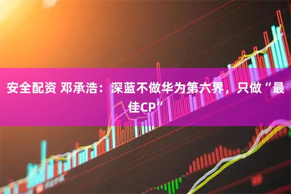 安全配资 邓承浩：深蓝不做华为第六界，只做“最佳CP”