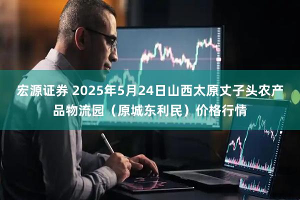 宏源证券 2025年5月24日山西太原丈子头农产品物流园（原城东利民）价格行情