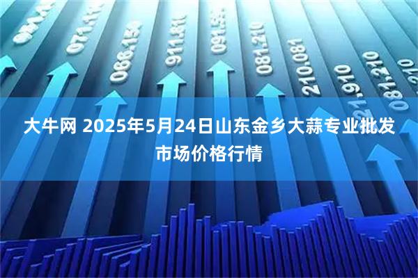 大牛网 2025年5月24日山东金乡大蒜专业批发市场价格行情