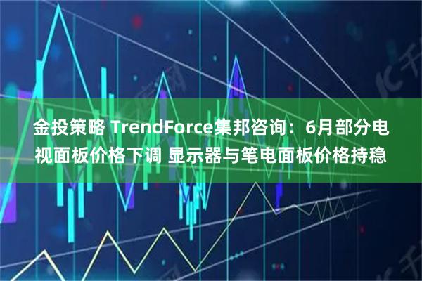 金投策略 TrendForce集邦咨询：6月部分电视面板价格下调 显示器与笔电面板价格持稳