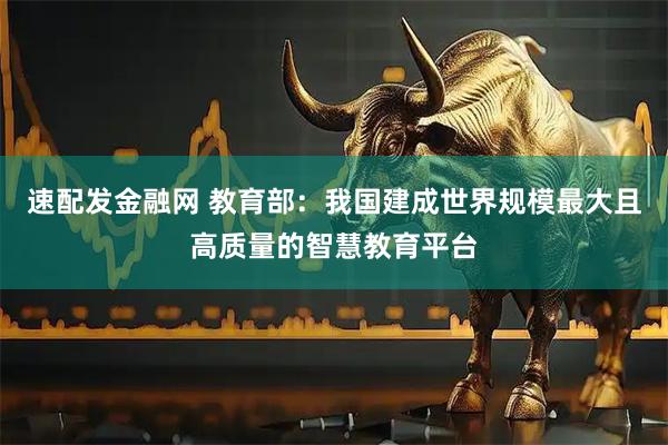 速配发金融网 教育部：我国建成世界规模最大且高质量的智慧教育平台
