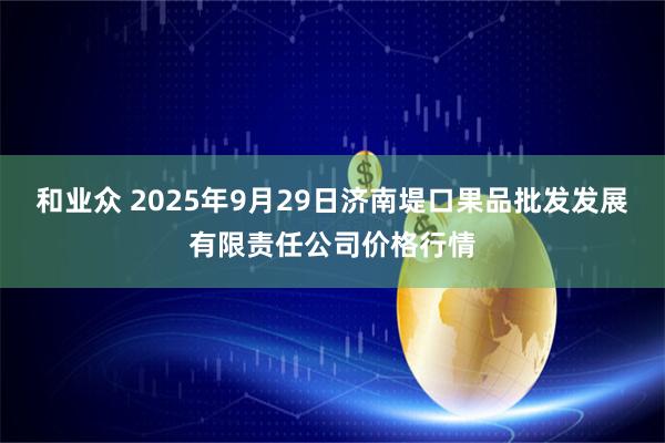 和业众 2025年9月29日济南堤口果品批发发展有限责任公司价格行情