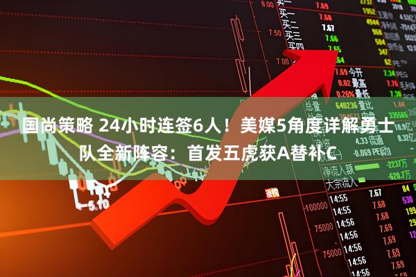 国尚策略 24小时连签6人！美媒5角度详解勇士队全新阵容：首发五虎获A替补C