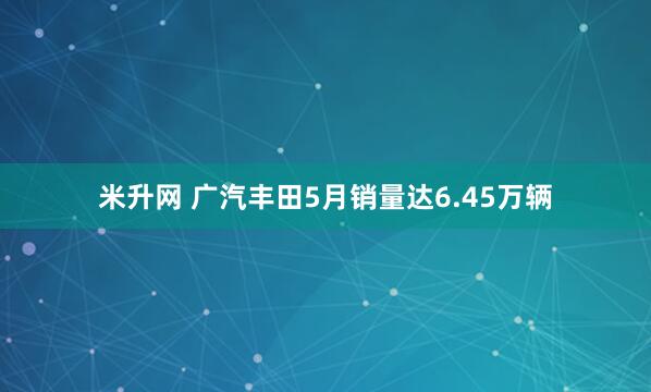 米升网 广汽丰田5月销量达6.45万辆