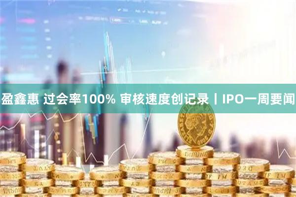 盈鑫惠 过会率100% 审核速度创记录丨IPO一周要闻