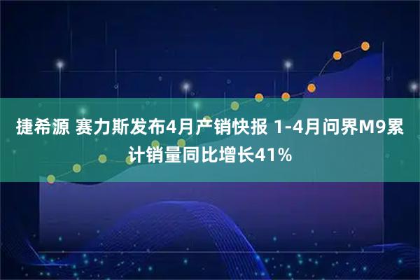 捷希源 赛力斯发布4月产销快报 1-4月问界M9累计销量同比增长41%