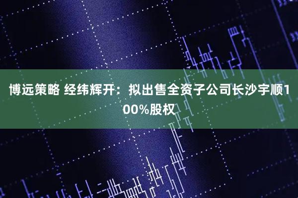 博远策略 经纬辉开：拟出售全资子公司长沙宇顺100%股权