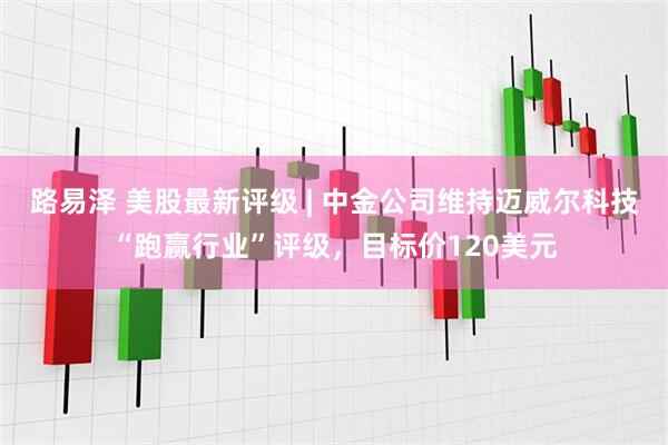 路易泽 美股最新评级 | 中金公司维持迈威尔科技“跑赢行业”评级，目标价120美元