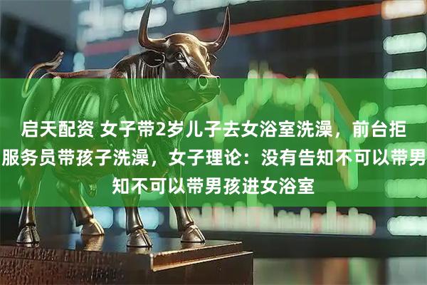启天配资 女子带2岁儿子去女浴室洗澡，前台拒绝称可让男服务员带孩子洗澡，女子理论：没有告知不可以带男孩进女浴室