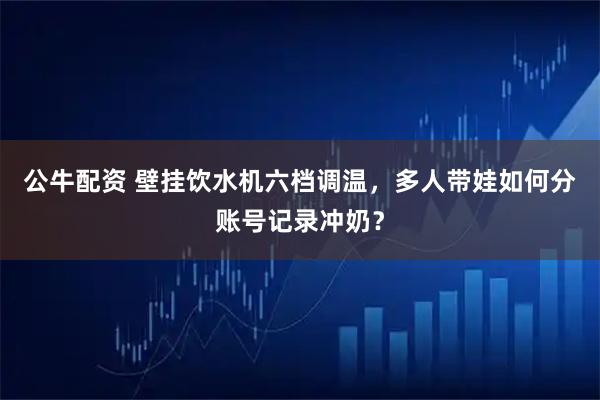 公牛配资 壁挂饮水机六档调温，多人带娃如何分账号记录冲奶？