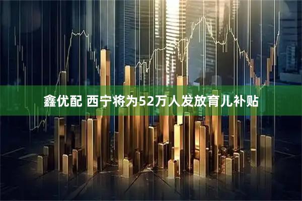 鑫优配 西宁将为52万人发放育儿补贴