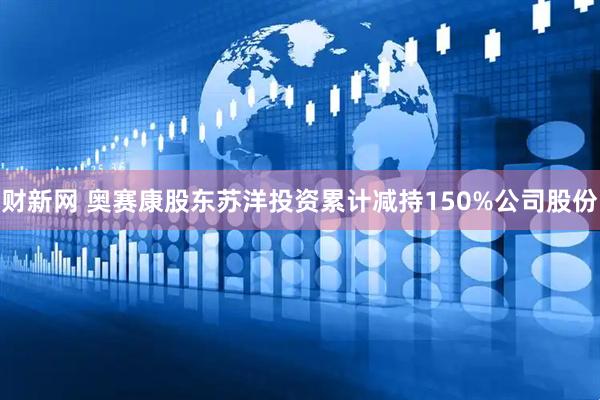 财新网 奥赛康股东苏洋投资累计减持150%公司股份