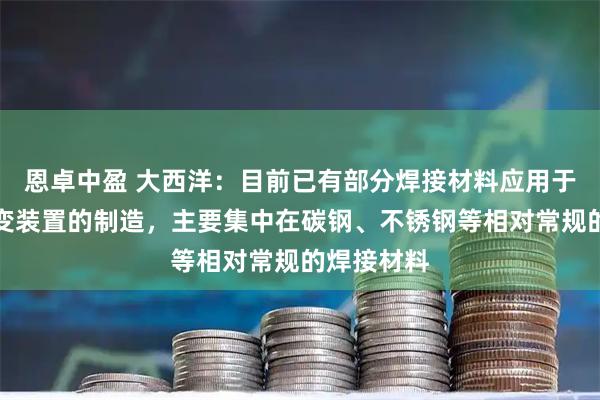恩卓中盈 大西洋：目前已有部分焊接材料应用于可控核聚变装置的制造，主要集中在碳钢、不锈钢等相对常规的焊接材料