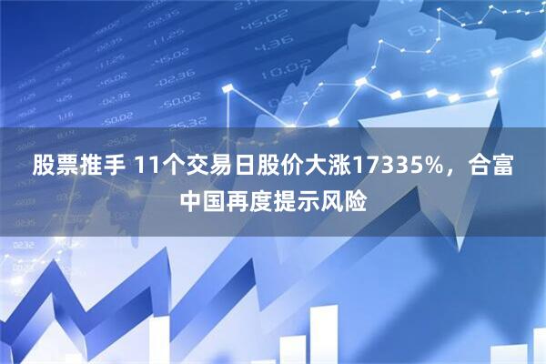 股票推手 11个交易日股价大涨17335%，合富中国再度提示风险