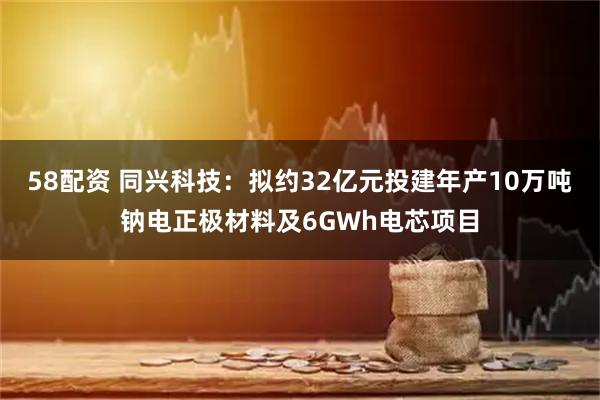 58配资 同兴科技:拟约32亿元投建年产10万吨钠电正极材料及6GWh电芯项目