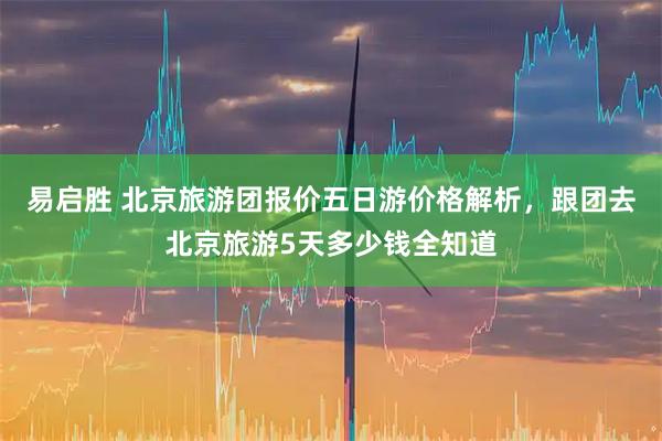 易启胜 北京旅游团报价五日游价格解析,跟团去北京旅游5天多少钱全知道
