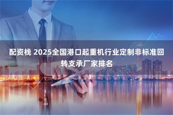 配资栈 2025全国港口起重机行业定制非标准回转支承厂家排名