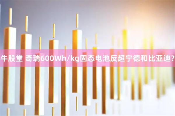 牛股堂 奇瑞600Wh/kg固态电池反超宁德和比亚迪？