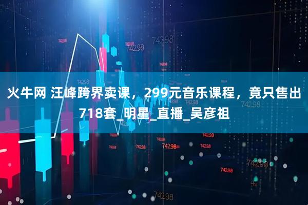 火牛网 汪峰跨界卖课,299元音乐课程,竟只售出718套_明星_直播_吴彦祖
