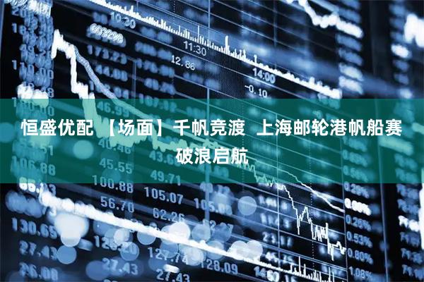 恒盛优配 【场面】千帆竞渡  上海邮轮港帆船赛破浪启航