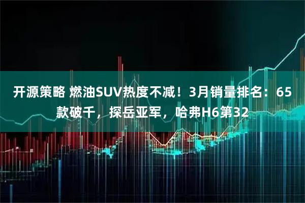 开源策略 燃油SUV热度不减!3月销量排名:65款破千,探岳亚军,哈弗H6第32