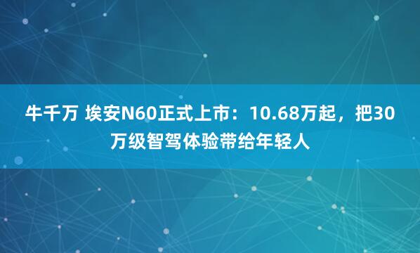 牛千万 埃安N60正式上市：10.68万起，把30万级智驾体验带给年轻人